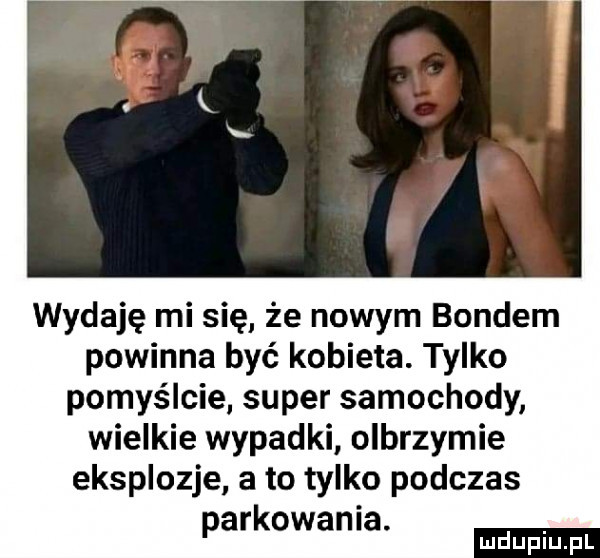 wydaję mi się że nowym bondem powinna być kobieta. tylko pomyślcie super samochody wielkie wypadki olbrzymie eksplozje a to tylko podczas parkowania