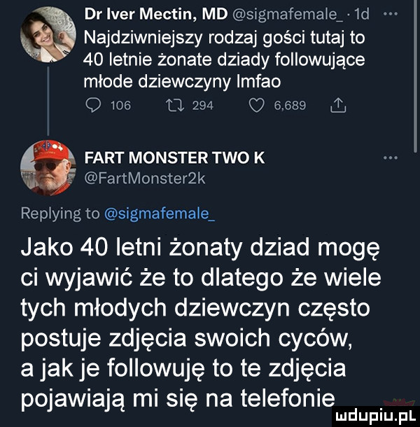 dr iber mectin md sigmafema e ld najdziwniejszy rodzaj gości tutaj to    letnie żonate dziady followujące mlode dziewczyny imfao o me u           a fart monster tao k fartmonsteer replying to sigmafemale jako    letni żonaty dziad mogę ci wyjawić że to dlatego że wiele tych młodych dziewczyn często postuje zdjęcia swoich cyców a jak je followuję to te zdjęcia pojawiają mi się na telefonie mduplu pl