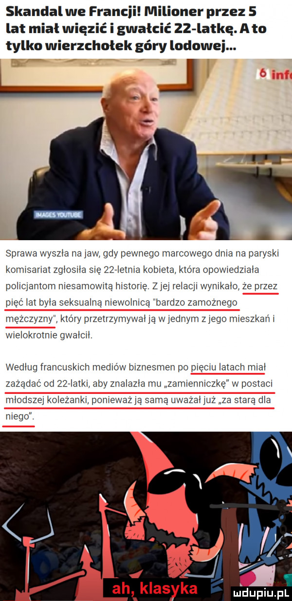 skandalwe francji milioner przez   lat mial więzić i gwałcić zz latke. a to tylko wierzchołek góry lodowej.  . a a sprawa wyszła na jaw gdy pewnego marcowego dnia na paryska komisariat zgłosiła się zżrielma kobieta która opowiedziała pohqamom mesamownę mszone. ziej re acﬂ wymkaio ze przez pięć at była seksualna niewolnica bardzo zamoznego mężczyzny który przetrzymywana w ednym zlego mieszkam wlelokromwe gwałci. według francuskich mejlów biznesmen po diqchj latach miał zażądać od żżrlatkn aby znalazła mu zamlenniczkę w postaci młodszej ko ezankl pomewaz a samą uwazanuz za starą dla niego