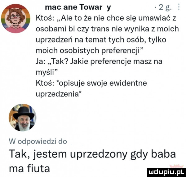 mel ane towar y   g. ktoś ale to że nie chce się umawiać z osobami bi czy trans nie wynika z moich uprzedzeń na temat tych osób tylko moich osobistych preferencji ja tak jakie preferencje masz na myśli ktoś opisuje swoje ewidentne uprzedzenia qi w odpowiedzi do tak jestem uprzedzony gdy baba ma fiuta