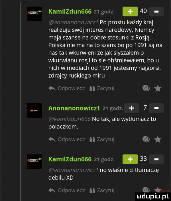 am zm kamilzdun         sz    u uwnwwwm po prestu każdy kraj realizuje swój interes narodowy niemcy maja szanse na dobre stosunki z rosją polska nie ma na to szans bo po      są na nas tak wkurwieni zejak słyszałem o wkurwianu rosji to sie obśmiewałem bo u nich w mediach od      jestesmy najgorsi zdrajcy ruskiego miru vi ii z any oi anonanonowicz   godz.   viam ihmmimo no tak ale wytłumacz to polaczkom.   mipumexiz ii  mm o kamiizdun       godz. abakankami    gmmnnnonomui no właśnie ci tłumaczę debilu xd ed ii ze mj   ł k ipo