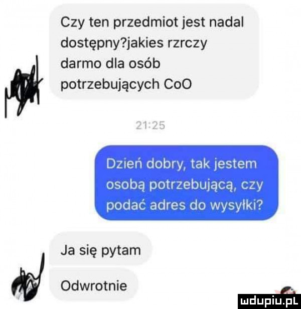 a czy ten przedmiot jest nadal dostępny jakies rzeczy darmo dla osób potrzebujących ceo d  eń dobry tak jestem osobą potrzebującą czy podać adres do wysyłki ja się pytam odwrotnie