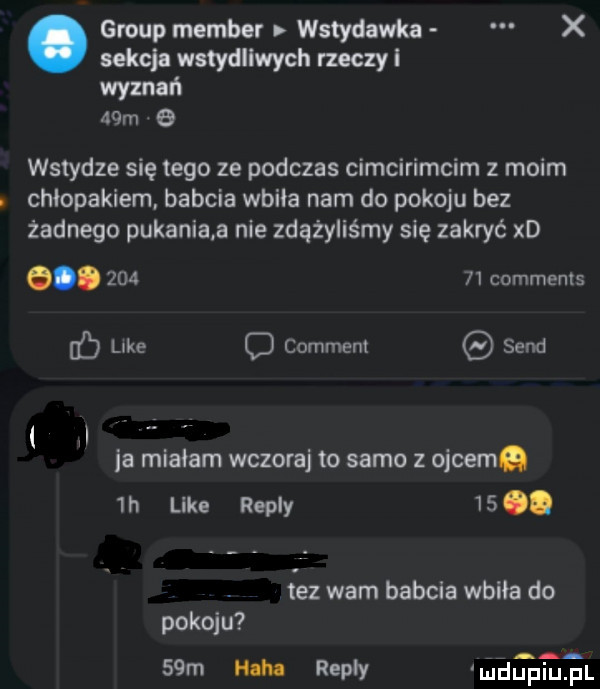 group member wstydawka x sekcja wstydliwych rzeczy l wyznań   m   wstydze się tego ze podczas cimcirimcim moim. chłopakiem. babcia wbiła nam do pokoju bez żadnego pukania a nie zdążyliśmy się zakryć xd e.        comments b like c comment sand il la miriam wczora to samo z ojcem  n like repry   . fez warn babcia wbiła do pokoju   m nah rypły u duciu pl