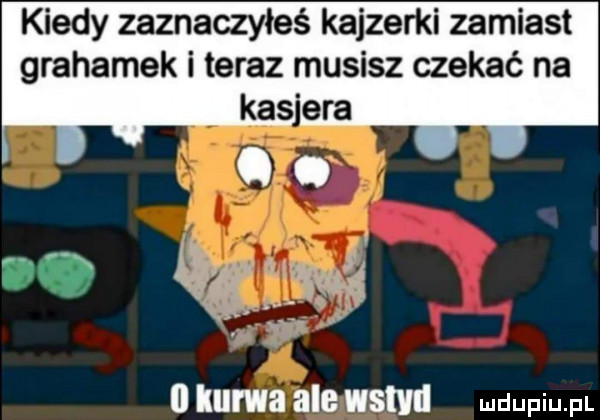 kiedy zaznaczyłeś kajzerki zamiast grahamek i teraz musisz czekać na kas era. abakankami   kurwa ale wstyd mmm