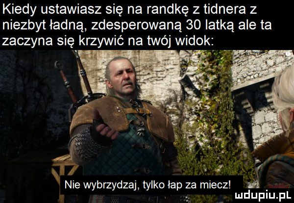 kiedy ustawiasz się na randkę z tidnera z niezbyt ładną zdesperowaną    lotką ale ta zaczyna się krzywić na twój widok nie wybmydzaj tylko bp za miecz i mduplu pl