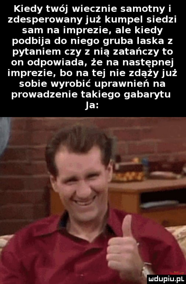 kiedy twój wiecznie samotny i zdesperowany już kumpel siedzi sam na imprezie ale kiedy podbija do niego gruba laska z pytaniem czy z nią zatańczy to on odpowiada że na następnej imprezie bo na tej nie zdążyjuż sobie wyrobić uprawnień na prowadzenie takiego gabarytu ja