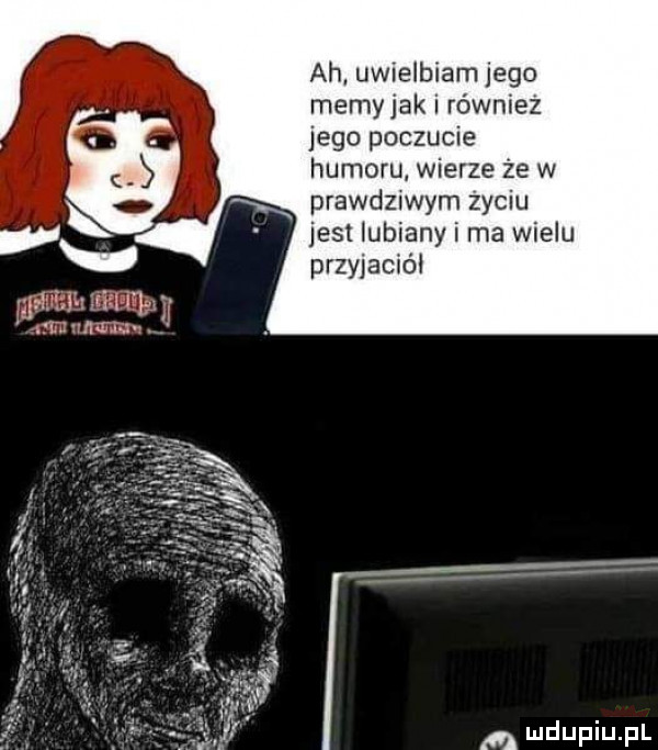 ah uwielbiam jego memyjak i również jego poczucie humoru wierze że w x prawd  wam zyciu jest lubiany i ma wielu przyjaciel ia