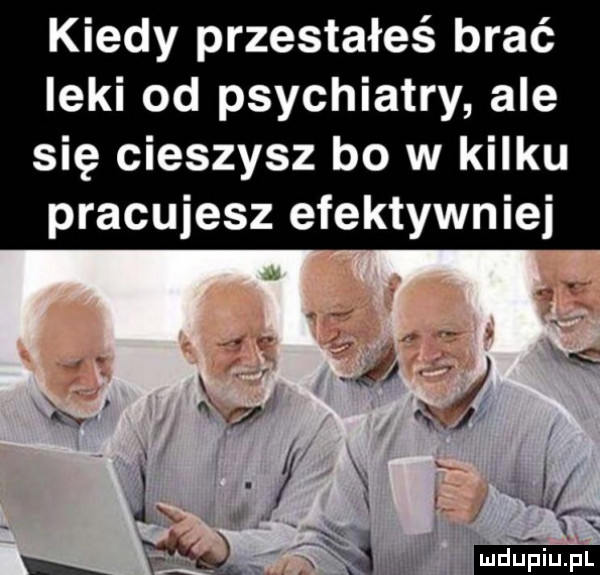 kiedy przestałeś brać leki od psychiatry ale się cieszysz bo w kilku pracujesz efektywniej kx ł