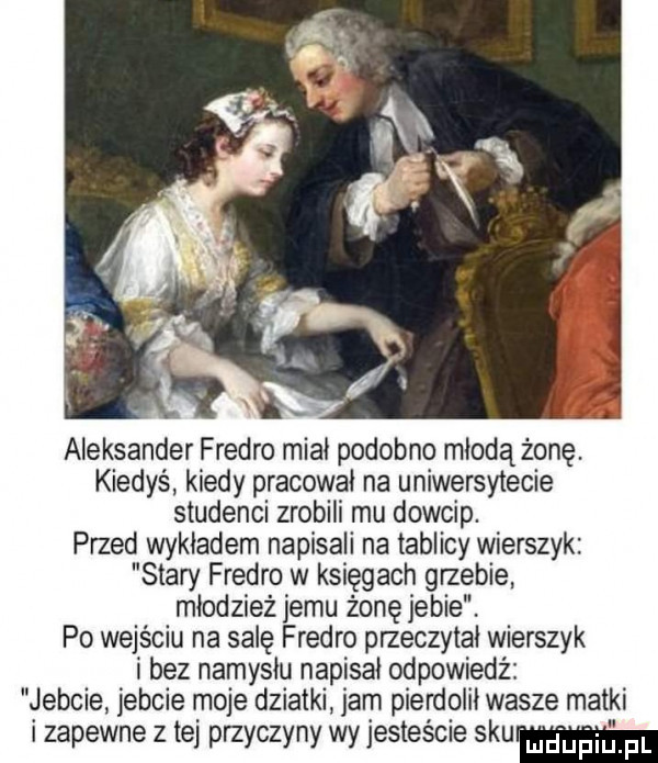 aleksander fredro miał podobno młodążonę. kiedyś kiedy pracował na uniwersytecie studenci zrobili mu dowcip. przed wykładem napisali na tablicy wierszyk stary fredro w księgach grzebie młodzież jemu żonę jebie. po wejściu na salę fredro przeczytal wierszyk i bez namysłu napisał odpowiedź jebcie jebcie moje działki jam pierdolił wasze matki i zapewne z tej przyczyny wy jesteście skm