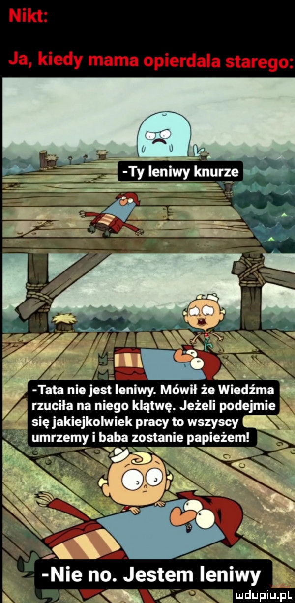 nikt ja kiedy mama opierdala starego tata nie jest leniwy. mówił że wiedźma rzuciła na niego klątwę. jeżeli podejmie się jakiejkolwiek pracy to wszyscy   mr em baba ostan e a e em u z yl z i p paz   wmv v a. l    . jestem leniwy