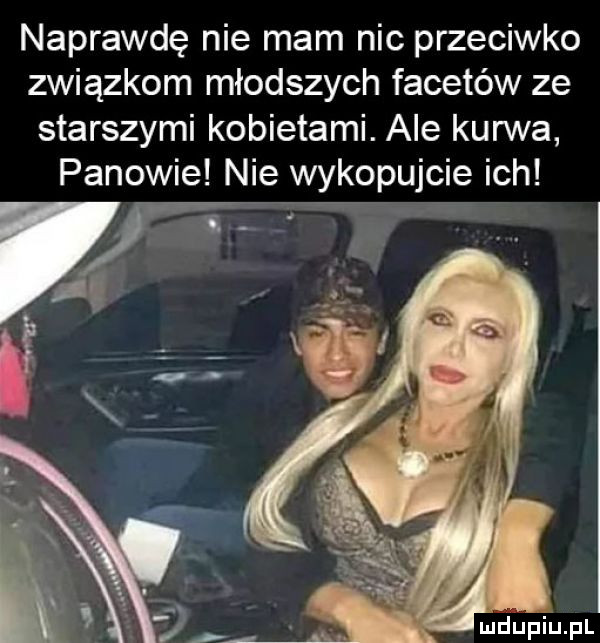 naprawdę nie mam nic przeciwko związkom młodszych facetów ze starszymi kobietami. ale kurwa panowie nie wykopujcie ich