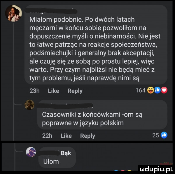 mialem podobnie. po dwóch latach męczarni w końcu sobie pozwolilom na dopuszczenie myśli o niebinarności. niejest to latwe patrząc na reakcje społeczeństwa podśmiechujki i generalny brak akceptacji ale czuję się ze sobą po prestu lepiej więc warto. przy czym najbliżsi nie będą mieć z tym problemu jeśli naprawdę nimi są   h like repry     . r czasowniki z końcówkami om są poprawne w języku polskim   h like repry   . bąk udom