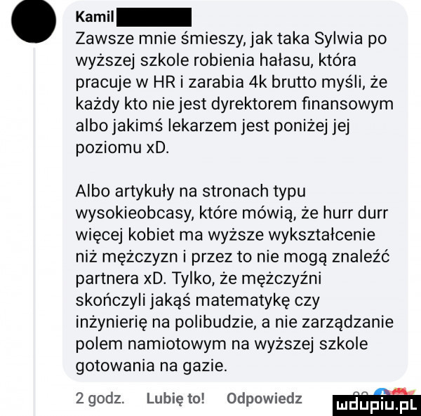 kam zawsze mnie śmieszy ak taka sylwia po wyższej szkole robienia halasu która pracuje w hr i zarabia  k brutto myśli że każdy kto nie jest dyrektorem finansowym albo jakimś lekarzem jest poniżej jej poziomu xd. albo artykuły na stronach typu wysokieobcasy które mówią że hurr durr więcej kobiet ma wyższe wykształcenie niż mężczyzn i przez to nie mogą znaleźć partnera xd. tylko że mężczyźni skończyli jakąs matematykę czy inżynierię na polibudzie a nie zarządzanie polem namiotowym na wyższej szkole gotowania na gazie. zgodz. lunięto odpowiedz