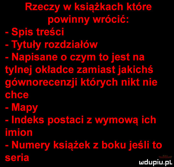 rzeczy w książkach które powinny wrócić spis treści tytuły rozdziałów napisane o czym to jest na tylnej okładce zamiast jakichś gównorecenzji których nikt nie chce mapy indeks postaci z wymową ich imion numery książek z boku jeśli to serba