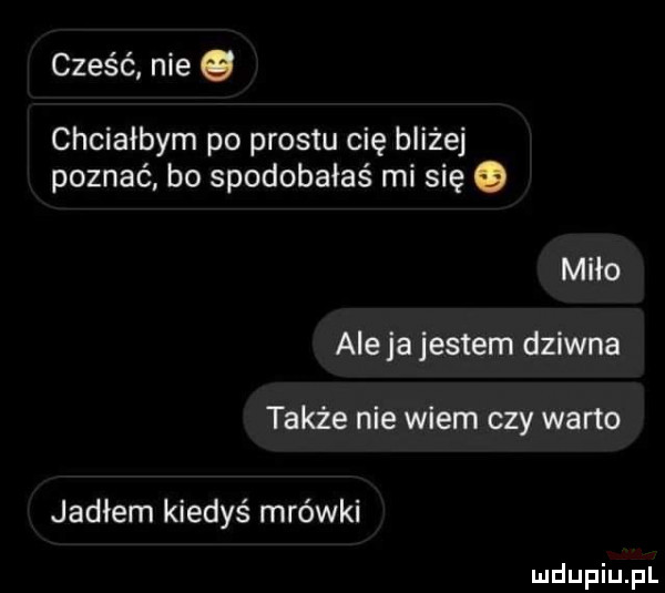 cześć nie q chciałbym po prestu cię bliżej poznać bo spodobałaś mi się o miło aleja jestem dziwna także nie wiem czy warto jadłem kiedyś mrówki