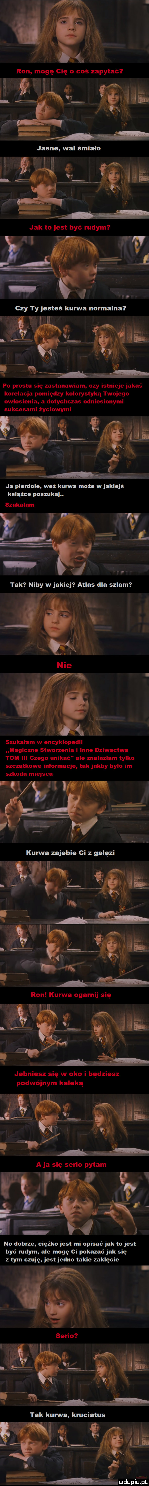 książce poszukaj. no dobrze ciężko jest mi opisać jak to jest być rudym ale mogę ci pokazać jak się z tym czuję jest jedno takie zaklęcie