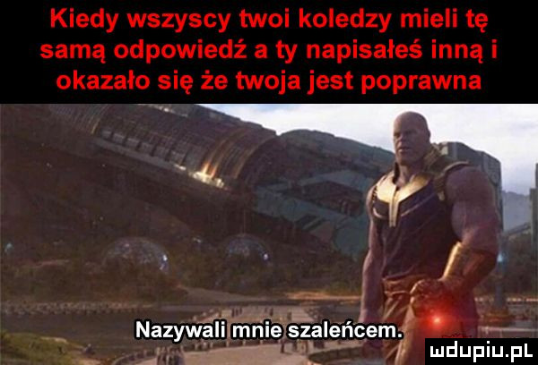 kiedy wszyscy twoi koledzy mieli tę samą odpowiedż a ty napisałeś inną i okazało się że twoja jest poprawna