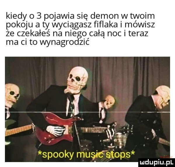 kiedy o   pojawia się demon w twoim pokoju a ty wyaągasz fifraka i mówisz że czekałeś na niego całą noc i teraz ma ci to wynagrodzić