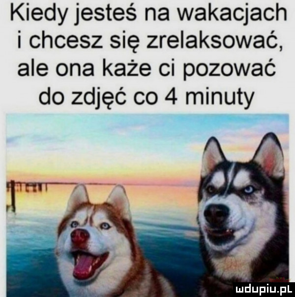 kiedy jesteś na wakacjach i chcesz się zrelaksować ale ona każe ci pozować do zdjęć co   minuty miiupiupl