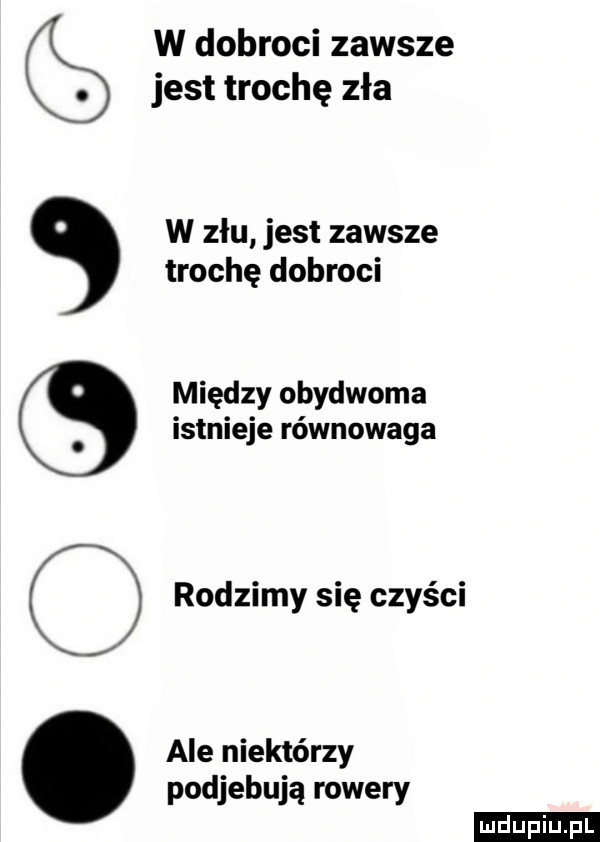 w dobroci zawsze jest trochę zła w złu jest zawsze trochę dobroci między obydwoma istnieje równowaga rodzimy się czyści ale niektórzy podjebują rowery ludu iu. l