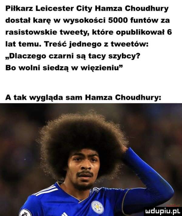 piłkarz leicester city hanza choudhury dostał karę w wysokości      funtów za rasistowskie tweety które opublikował   lat temu. treść jednego z tweetów dlaczego czarni są tacy szybcy bo wolni siedzą w więzieniu a tak wygląda sam hanza chaudhury m x g