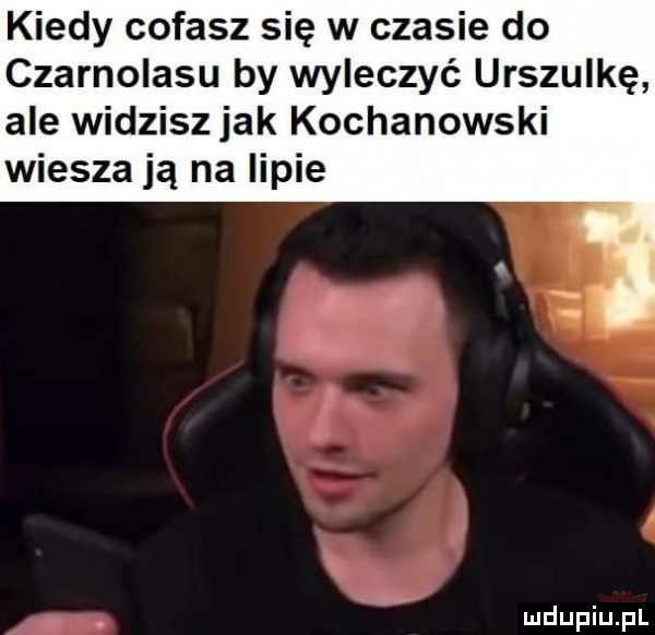 kiedy cofasz się w czasie do czarnolasu by wyleczyć urszulkę ale widzisz jak kochanowski wieszają na lipie