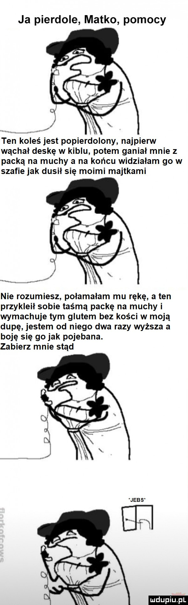 ja pierdole matko pomocy ten koleś jest popierdolony najpierw wąchał deskę w kiblu potem ganiał mnie z packa na muchy a na końcu widziałam go w szafie jak dusił się moimi majtkami nie rozumiesz połamałam mu rękę a ten przykleił sobie taśmą packę na muchy i wymachuje tym glutem bez kości w moją dupę jestem od niego dwa razy wyższa a boję się go jak pojebana. zabierz mnie stąd ludu iu. l