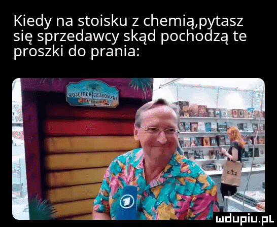 kiedy na stoisku z chemią pytasz sie sprzedawcy skąd pochodzą te proszki do prania