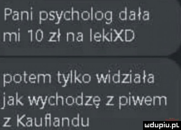 pani psycholog dała mi    zł na lekixd potem tylko widziała jak wychodzę z piwem z kauflandu mm