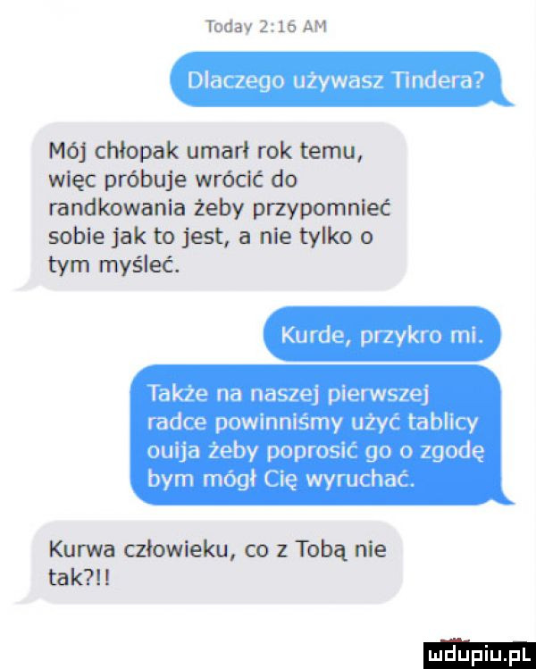 toddy      am dlaczego używasz tondera mój chłopak umarł rok temu więc próbuje wrócić do randloowanla żeby przypomnieć sobie jak to jat a nie tylko o tym myśleć. kurde przykro mi. tak e na naszej pierwszej radce powinniśmy użyć tablicy ouija żeby poprosić go o zgodę bym mógł cię wyruchac. kurwa ałowleku co   tobą nie tak