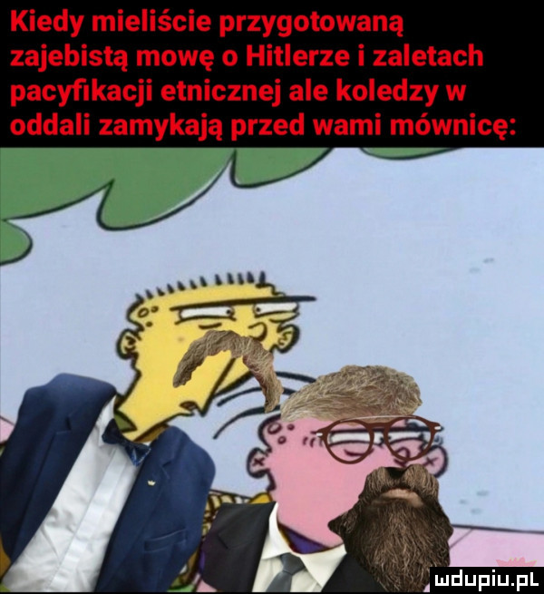 kiedy mieliście przygotowaną zajebistą mowę o hitlerze i zaletach pacyﬁkacji etnicznej ale koledzy w oddali zamykają przed wami mównicę inclupiupl