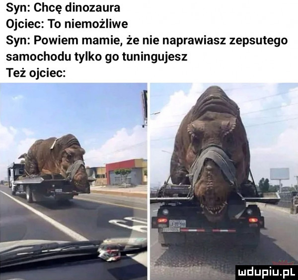 syn chcę dinozaura ojciec to niemożliwe syn powiem mamie że nie naprawiasz zepsutego samochodu tylko go tuningujesz też ojciec