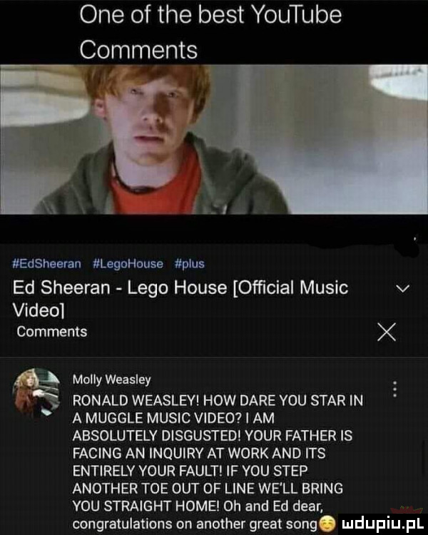 one of tee best youtube comments edsnsaran legohuuse plus ed sheeran lego house official mulic v video comments    molly weasley ronald weasley hiw daje y-u star in a mugole mulic video i am absolutely disgusted your father is fading an inquiry at werk and ihs entirely your faust if y-u step another tee out of line we ll bring vou straight hokei oh and ed debr. congratulations on another great song