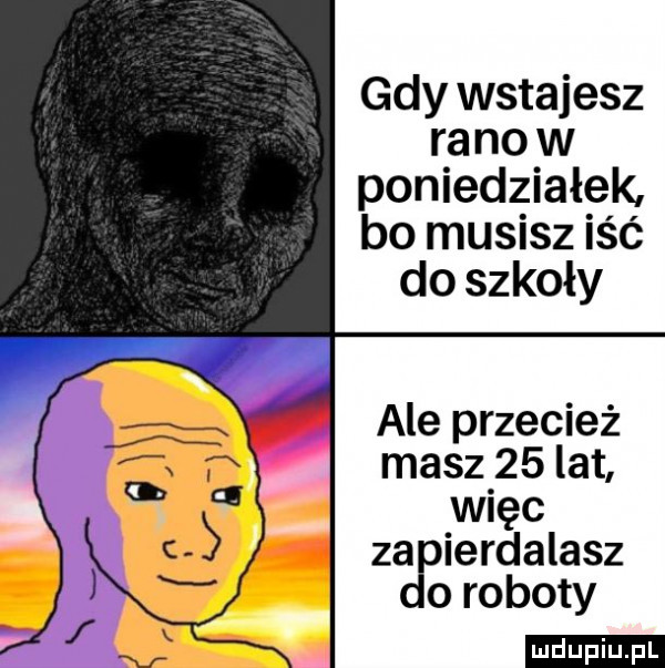 gdy wstajesz ra no w poniedziałek bo musisz iść do szkoły ale przecież masz    lat więc za ierdalasz o roboty ludu iu. l