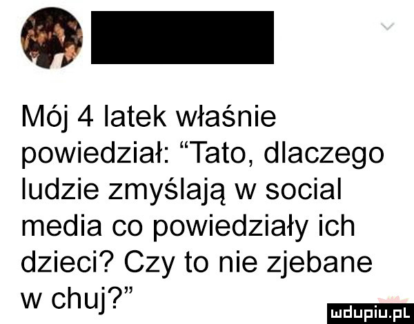 mój   latek właśnie powiedział tato dlaczego ludzie zmyślają w socjal media co powiedziały ich dzieci czy to nie zjebane w chu