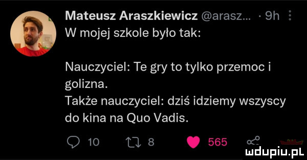 mateusz araszkiewicz akasz  h e w mojej szkole było tak nauczyciel te gry to tylko przemoc i golizna. także nauczyciel dziś idziemy wszyscy do kina na quo vadis. q    u  .     mduplu pl