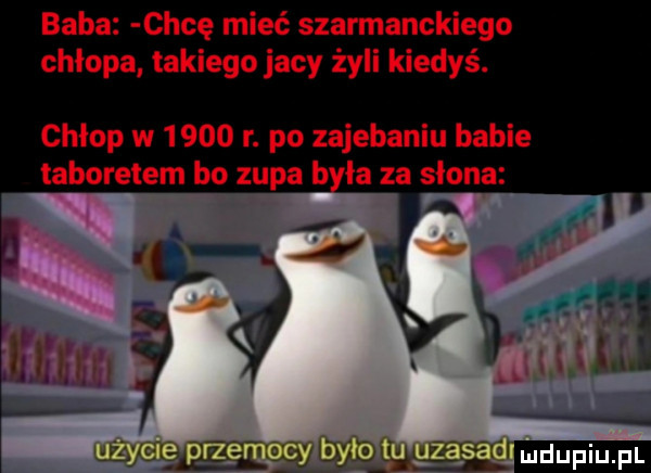 baba chcę mieć szarmanckiego chłopa takiego jacy żyli kiedyś. chłop w       r. po zajebaniu babie taboretem bo zupa b ła za słona