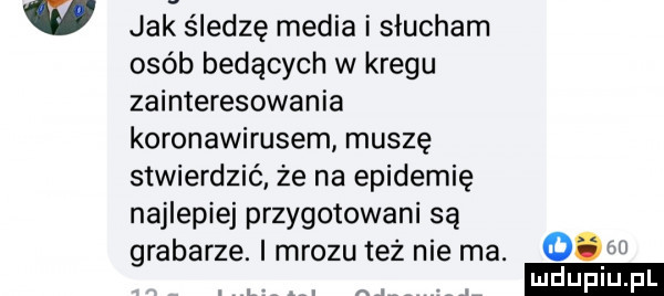 w jak śledzę media i slucham osób będących w kregu zainteresowania koronawirusem muszę stwierdzić że na epidemię najlepiej przygotowani są grabarze. i mrozu tez nie ma. o ludu lu. l