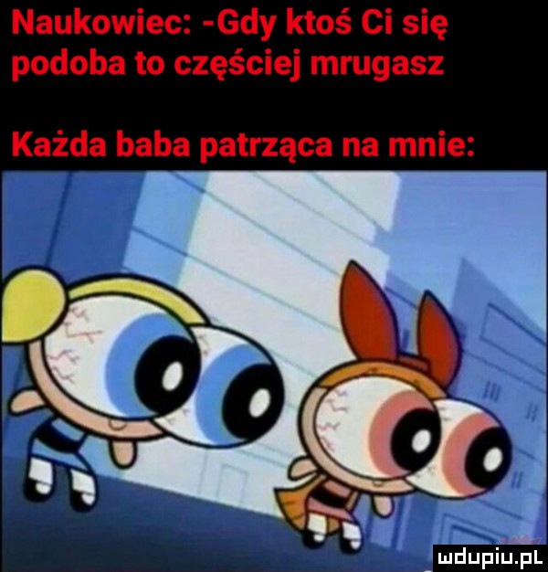 naukowiec gdy ktoś ci się podoba to częściej mrugasz każda baba patrząca na mnie