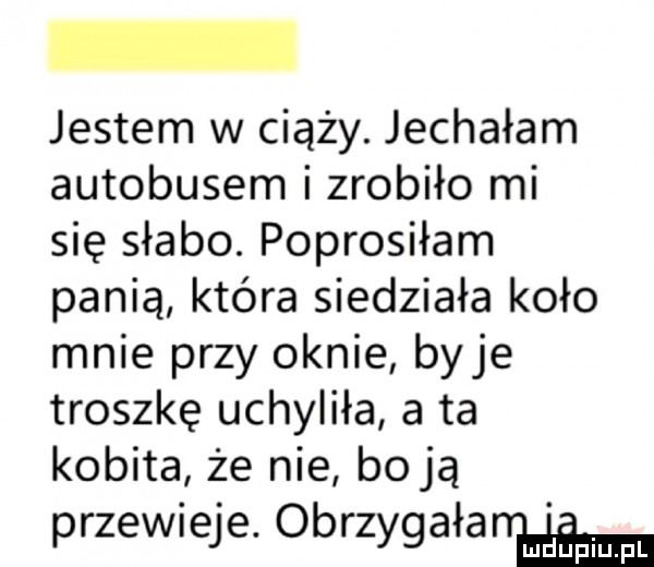 jestem w ciąży. jechałam autobusem i zrobiło mi się słabo. poprosiłam panią która siedziała koło mnie przy oknie baje troszkę uchyliła a ta kobita że nie bo ją przewieje. obrzygała