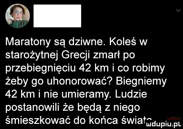 maratony są dziwne. koleś w starożytnej grecji zmarł po przebiegnięciu    km i co robimy żeby go uhonorować biegniemy    km i nie umieramy. ludzie postanowili że będą z niego śmieszkować do końca świata mm