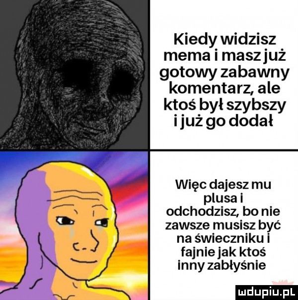 kiedy widzis z mema maszluz gotowy zabawny komenta rz ale ktoś był szybszy i już go dodał więc dajesz mu plusa i odchodzisz bo nie zawsze musisz być na świeczniku i fajnie jak ktoś inny zabłyśnie ludu iu. l