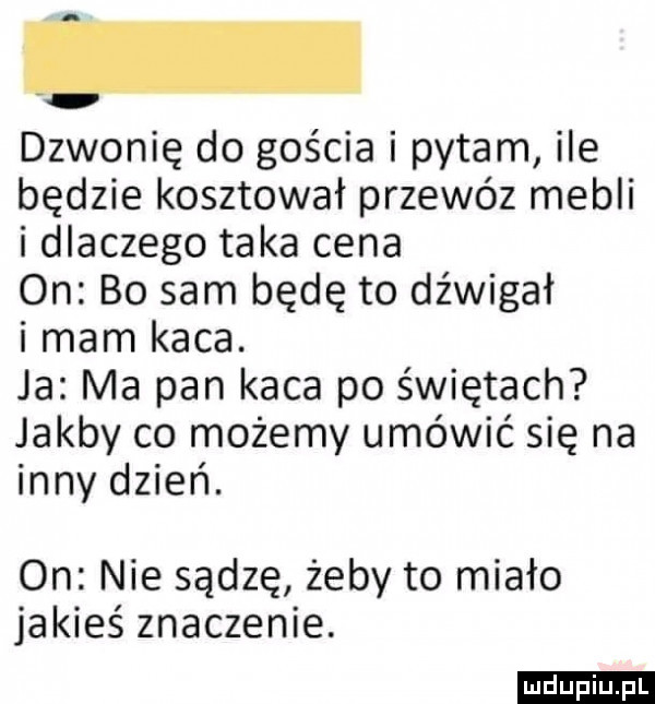 dzwonię do gościa i pytam ile będzie kosztował przewóz mebli i dlaczego taka cena on bo sam będę to dźwigał i mam kaca. ja ma pan kaca po świętach jakby co możemy umówić się na inny dzień. on nie sądzę żeby to miało jakieś znaczenie. ludu iu. l