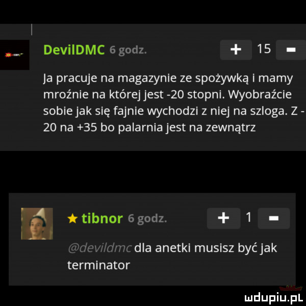 devildmc  godz.    ja pracuje na magazynie ze spożywką i mamy mroźnie na które jest    stopni. wyobraźcie soblejak się fajnie wychodzl z niej na szlaga. z    na    bo palarniajest na zewnątrz i tibnorﬁgodz.   cw dmfdia anetki musisz byćjak terminator