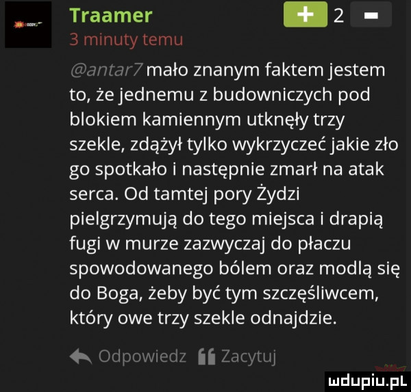 traamer.     minuty temu r malo znanym faktem jestem to żejednemu z budowniczych pod blokiem kamiennym utknęły trzy szekle zdążył tylko wykrzyczeć jakie zło go spotkało i następnie zmarł na atak serca. od tamtej pory żydzi pielgrzymują do tego miejsca i drapią fugi w murze zazwyczaj do płaczu spowodowanego bólem oraz modlą się do boga żeby być tym szczęśliwcem który owe trzy szekle odnajdzie. w irli ll