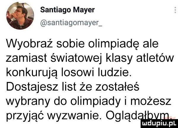 santiago mayer santiagomayer wyobraź sobie olimpiadę ale zamiast światowej klasy atletów konkurują losowi ludzie. dostajesz list że zostałeś wybrany do olimpiady i możesz przyjąć wyzwanie. ogląd upiu pl