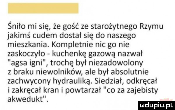 śniło mi się że gość ze starożytnego rzymu jakimś cudem dostał się do naszego mieszkania. kompletnie nic go nie zaskoczyło kuchenkę gazową nazwał ansa inni trochę był niezadowolony z braku niewolników ale był absolutnie zachwycony hydrauliką. siedział odkręcał i zakręcał kran i powtarzał co za zajebisty a6w k. ed t