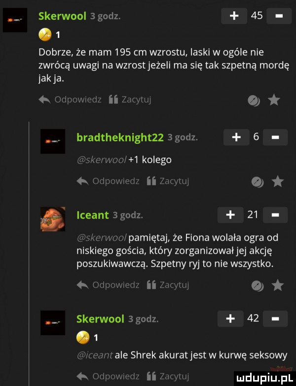 skerwnolagodz.      dobrze że mam     cm wzrostu laski w ogóle nie zwrócą uwagi na wzrostjeżeli ma się tak szpetną mordę ak a.   oupwmum ii najni   bradtheknightzz godz.   wi er w mi   kolego ii mm a i iceantsgodz.    iwmmipamiętaj że figna wolała ogra od niskiego gościa który zorganizowaljej akcję poszukiwawczą. szpetny ryj to nie wszystko. iimzym ui   w. skerwool godz.      za mi ale shrek akuratjest w kurwę seksowy   m ii mi