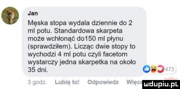 jan męska stopa wydała dziennie do   ml potu. standardowa skarpeta może wchłonąć do    ml płynu sprawdziłem. licząc dwie stopy to wychodzi   ml potu czyli facetom wystarczy jedna skarpetka na około    dni.     lamelo odpowiedz wiec