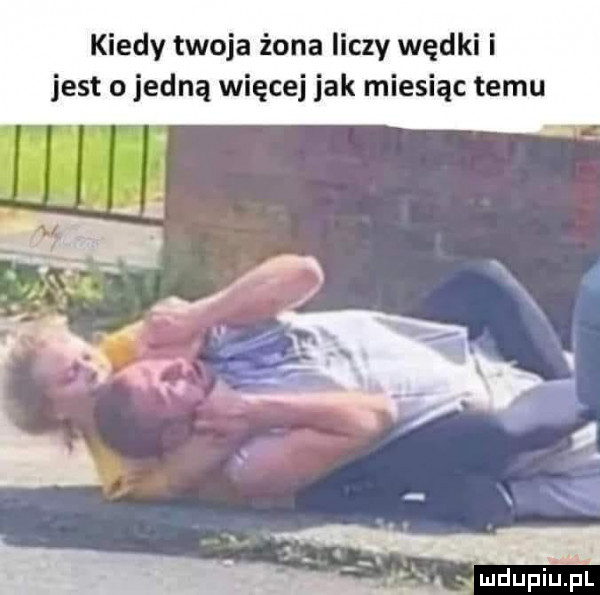 kiedy twoja żona liczy wędki i jest o jedną więcej jak miesiąc temu l mdupiuﬁl